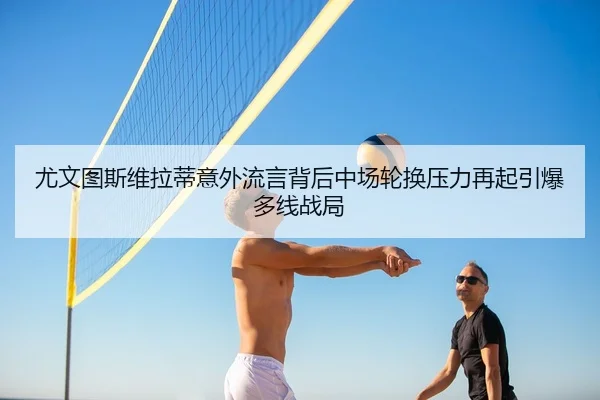 尤文图斯维拉蒂意外流言背后中场轮换压力再起引爆多线战局